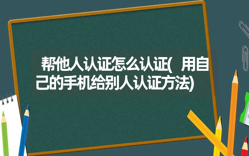 帮他人认证怎么认证(用自己的手机给别人认证方法)