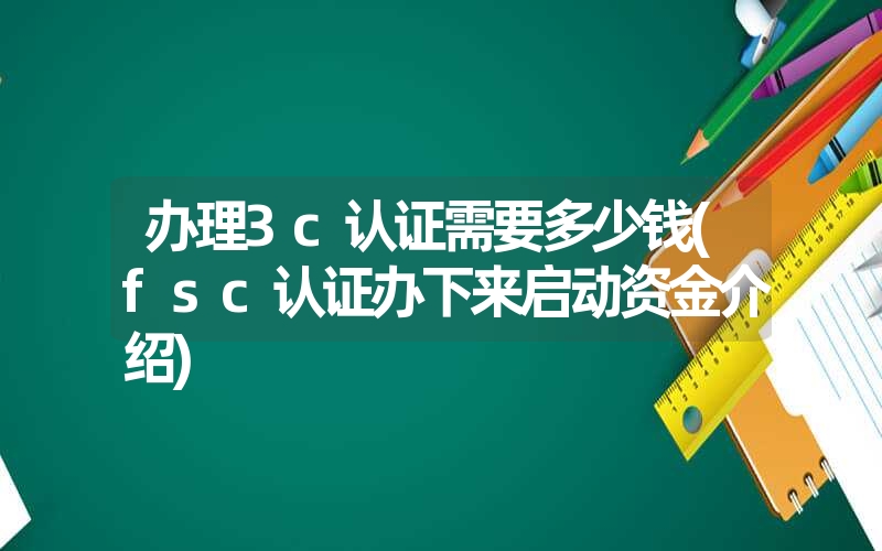 办理3c认证需要多少钱(fsc认证办下来启动资金介绍)