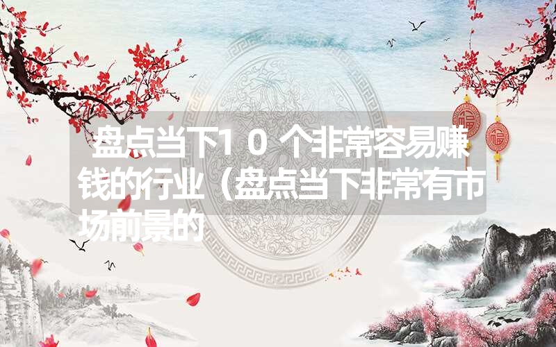 盘点当下10个非常容易赚钱的行业（盘点当下非常有市场前景的