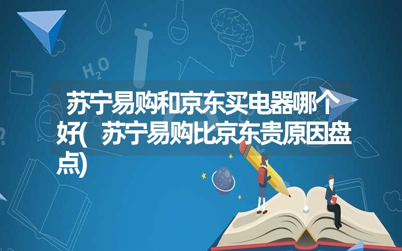 苏宁易购和京东买电器哪个好(苏宁易购比京东贵原因盘点)