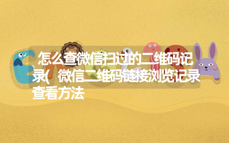 怎么查微信扫过的二维码记录(微信二维码链接浏览记录查看方法