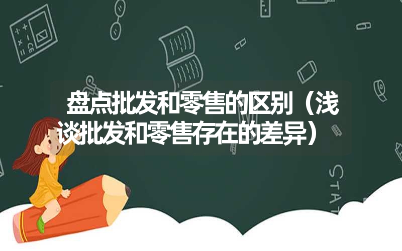 盘点批发和零售的区别（浅谈批发和零售存在的差异）