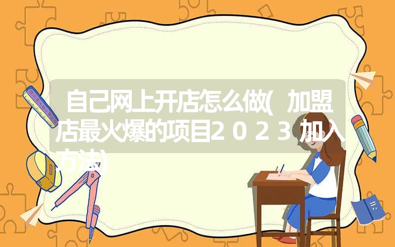 自己网上开店怎么做(加盟店最火爆的项目2023加入方法)