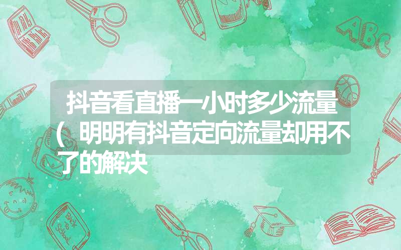 抖音看直播一小时多少流量(明明有抖音定向流量却用不了的解决