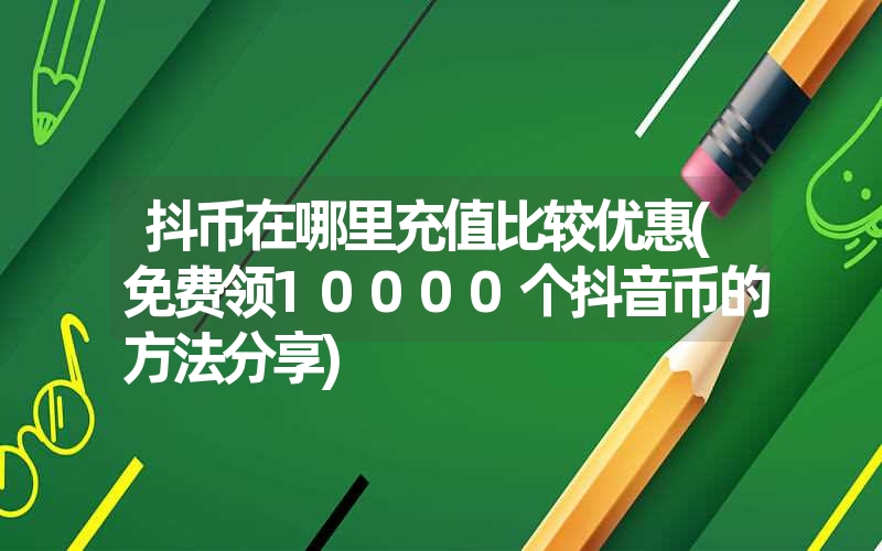 抖币在哪里充值比较优惠(免费领10000个抖音币的方法分享)