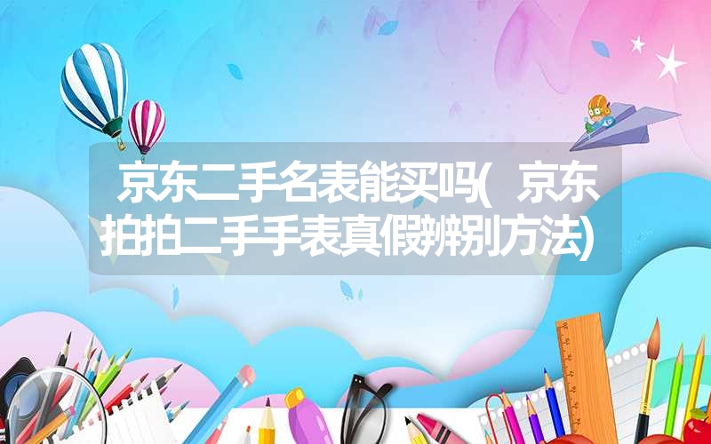 京东二手名表能买吗(京东拍拍二手手表真假辨别方法)