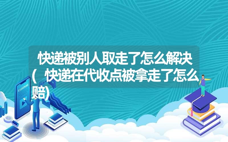 快递被别人取走了怎么解决(快递在代收点被拿走了怎么赔)