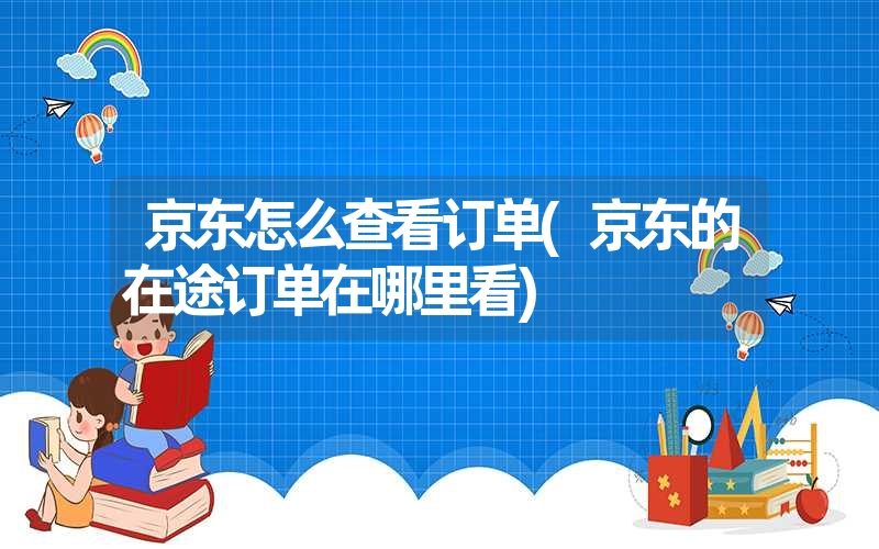 京东怎么查看订单(京东的在途订单在哪里看)