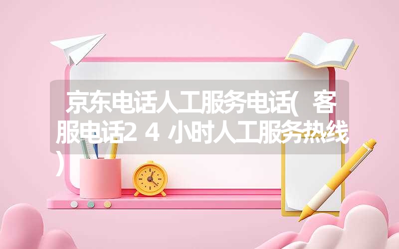 京东电话人工服务电话(客服电话24小时人工服务热线)