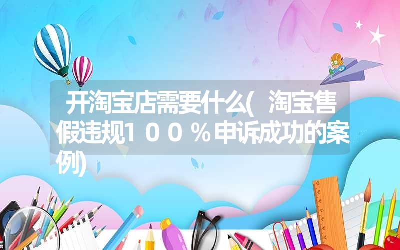 开淘宝店需要什么(淘宝售假违规100%申诉成功的案例)