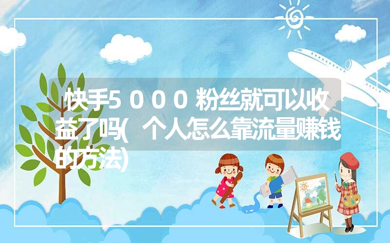 快手5000粉丝就可以收益了吗(个人怎么靠流量赚钱的方法)