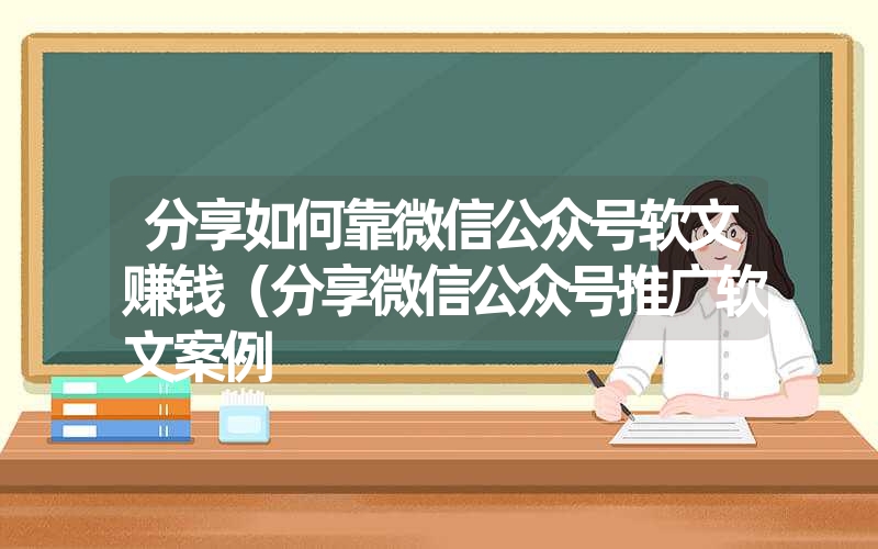 分享如何靠微信公众号软文赚钱（分享微信公众号推广软文案例