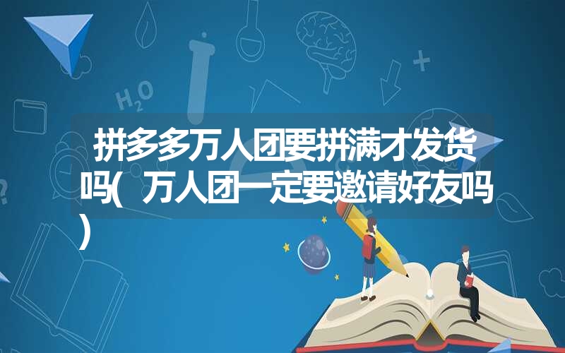 拼多多万人团要拼满才发货吗(万人团一定要邀请好友吗)