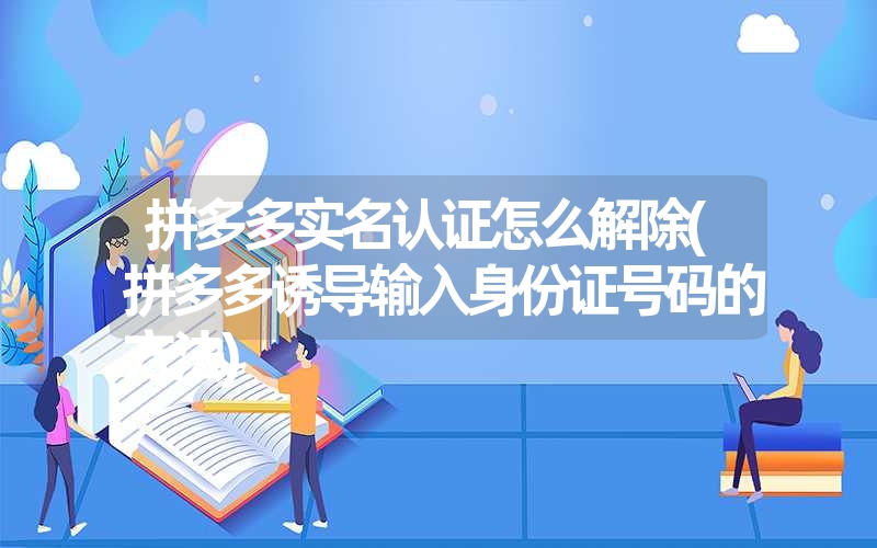 拼多多实名认证怎么解除(拼多多诱导输入身份证号码的方法)