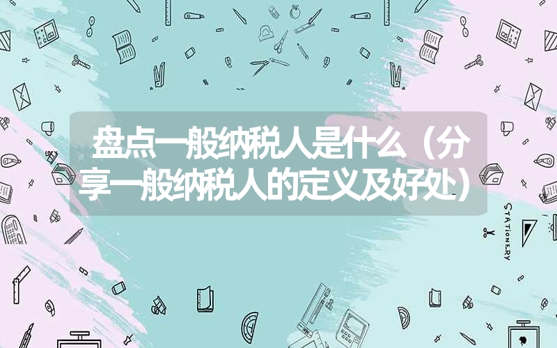 盘点一般纳税人是什么（分享一般纳税人的定义及好处）