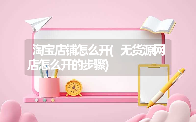 淘宝店铺怎么开(无货源网店怎么开的步骤)