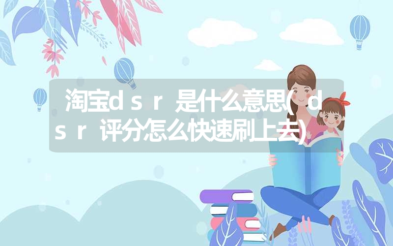 淘宝dsr是什么意思(dsr评分怎么快速刷上去)