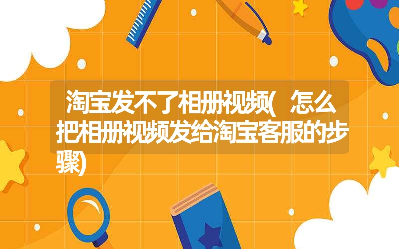 淘宝发不了相册视频(怎么把相册视频发给淘宝客服的步骤)