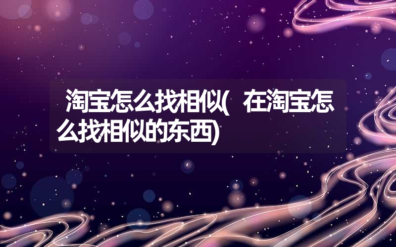 淘宝怎么找相似(在淘宝怎么找相似的东西)