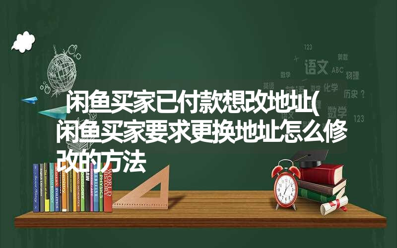 闲鱼买家已付款想改地址(闲鱼买家要求更换地址怎么修改的方法