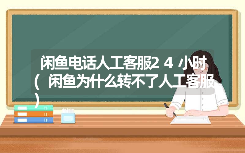 闲鱼电话人工客服24小时(闲鱼为什么转不了人工客服)