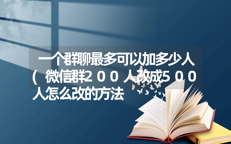 一个群聊最多可以加多少人(微信群200人改成500人怎么改的方法