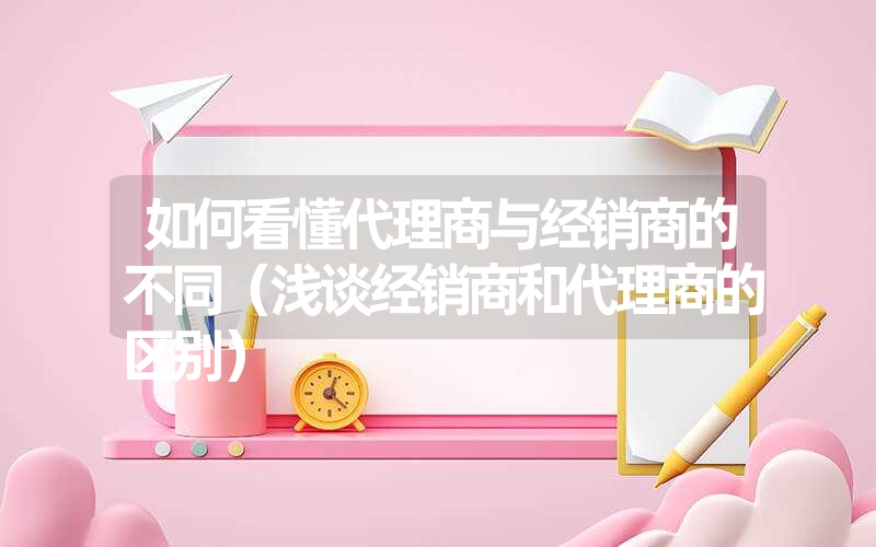 如何看懂代理商与经销商的不同（浅谈经销商和代理商的区别）