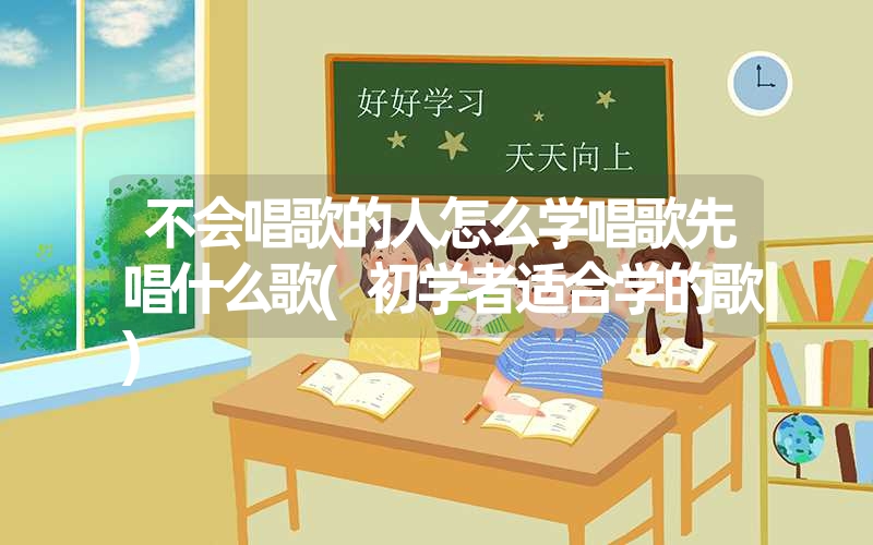 不会唱歌的人怎么学唱歌先唱什么歌(初学者适合学的歌)