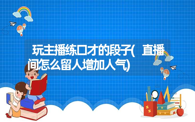 玩主播练口才的段子(直播间怎么留人增加人气)