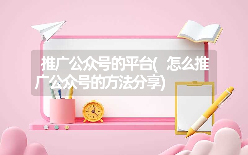 推广公众号的平台(怎么推广公众号的方法分享)