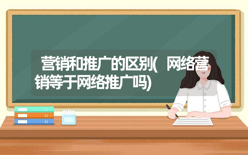 营销和推广的区别(网络营销等于网络推广吗)