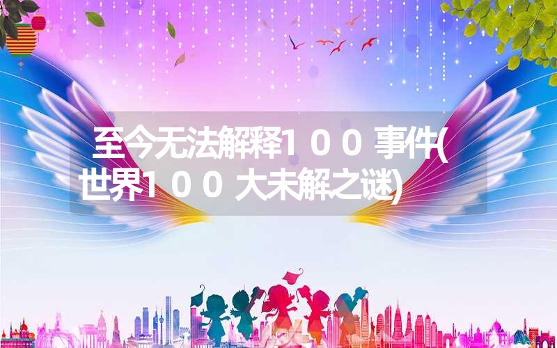 至今无法解释100事件(世界100大未解之谜)