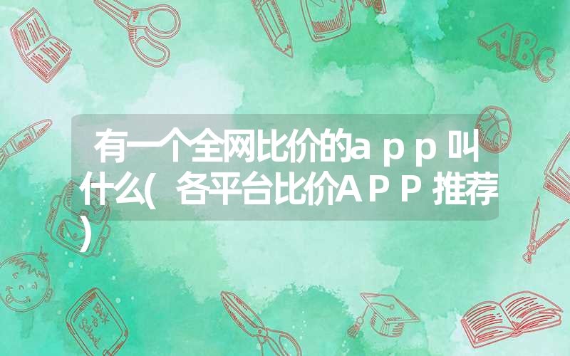 有一个全网比价的app叫什么(各平台比价APP推荐)