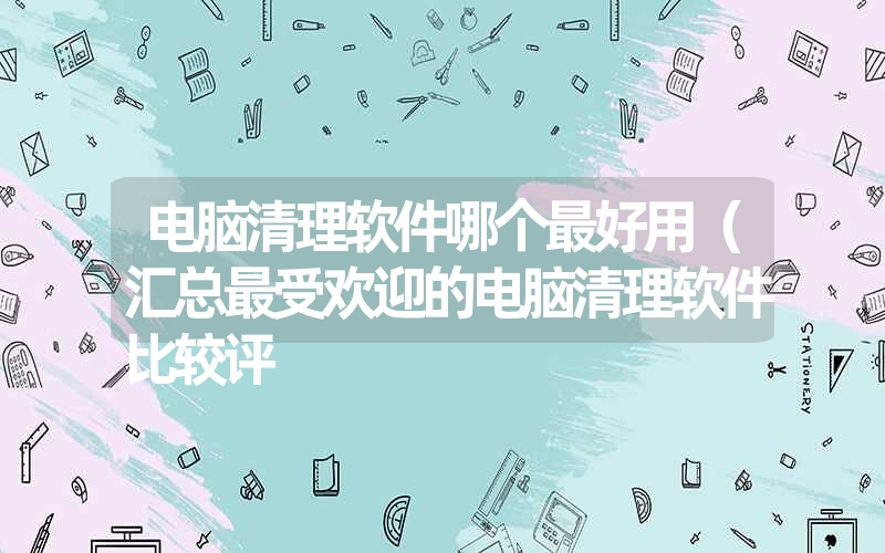 电脑清理软件哪个最好用（汇总最受欢迎的电脑清理软件比较评