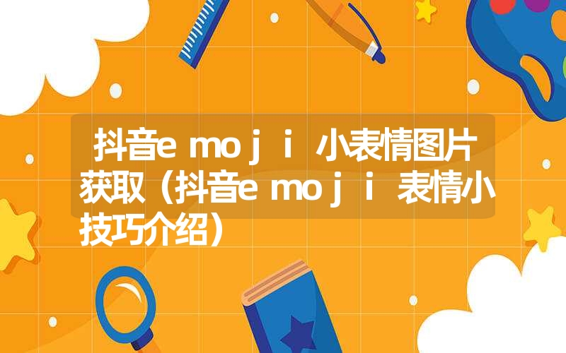 抖音emoji小表情图片获取（抖音emoji表情小技巧介绍）