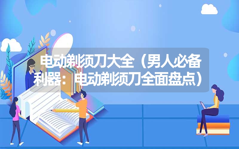 电动剃须刀大全（男人必备利器：电动剃须刀全面盘点）