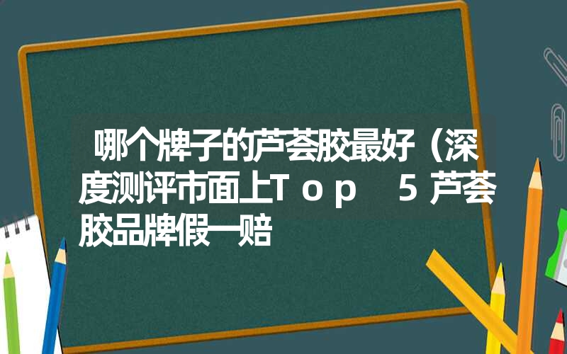 哪个牌子的芦荟胶最好（深度测评市面上Top 5芦荟胶品牌假一赔