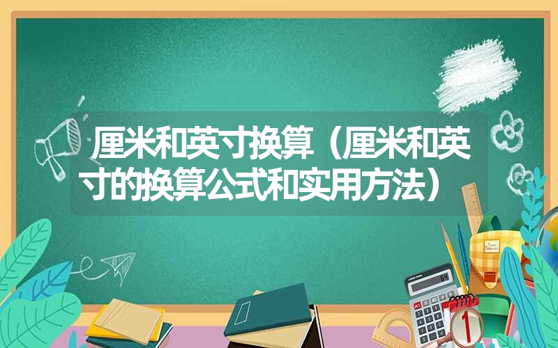 厘米和英寸换算（厘米和英寸的换算公式和实用方法）