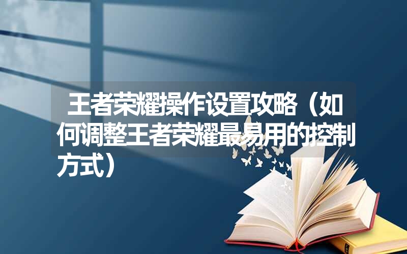 王者荣耀操作设置攻略（如何调整王者荣耀最易用的控制方式）