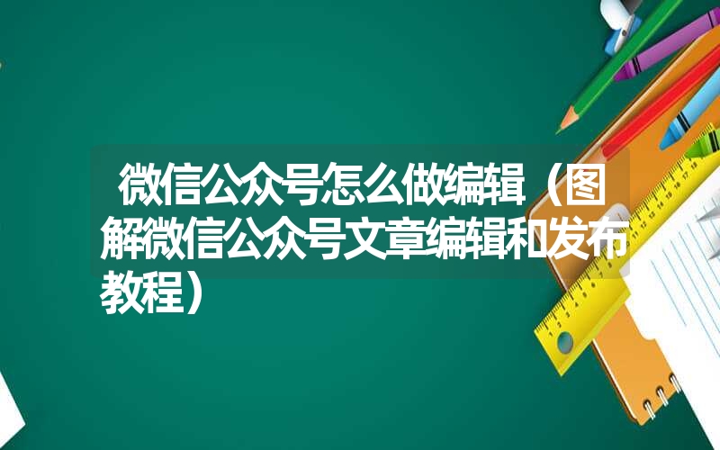 微信公众号怎么做编辑（图解微信公众号文章编辑和发布教程）