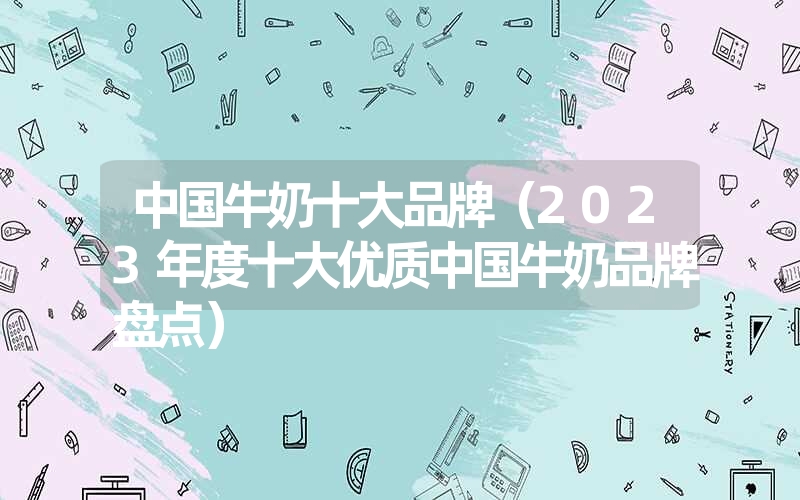 中国牛奶十大品牌（2023年度十大优质中国牛奶品牌盘点）