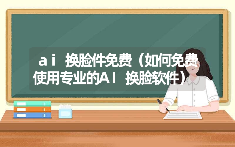 ai换脸件免费（如何免费使用专业的AI换脸软件）