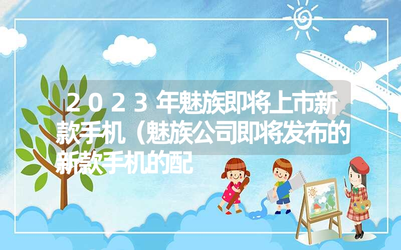 2023年魅族即将上市新款手机（魅族公司即将发布的新款手机的配