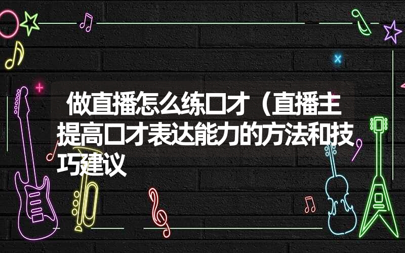 做直播怎么练口才（直播主提高口才表达能力的方法和技巧建议