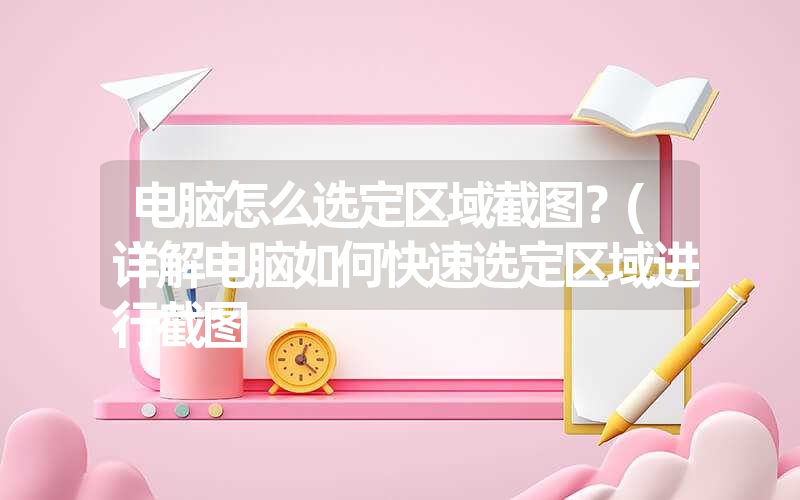 电脑怎么选定区域截图？(详解电脑如何快速选定区域进行截图