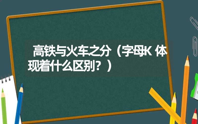 高铁与火车之分（字母K体现着什么区别？）