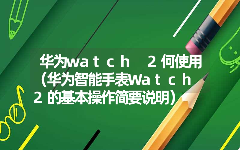 华为watch 2何使用（华为智能手表Watch 2的基本操作简要说明）