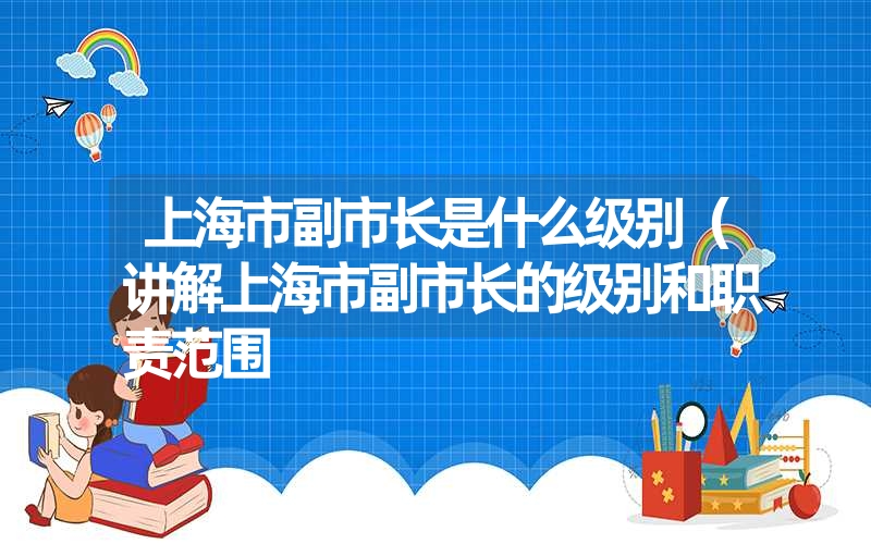 上海市副市长是什么级别（讲解上海市副市长的级别和职责范围