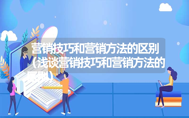 营销技巧和营销方法的区别（浅谈营销技巧和营销方法的区别）