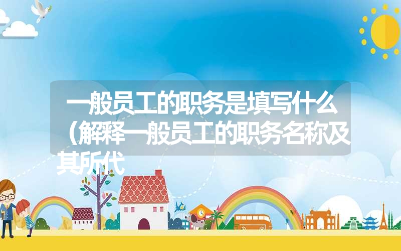 <font color='1677721'>一般员工的职务是填写什么（解释一般员工的职务名称及其所代</font>